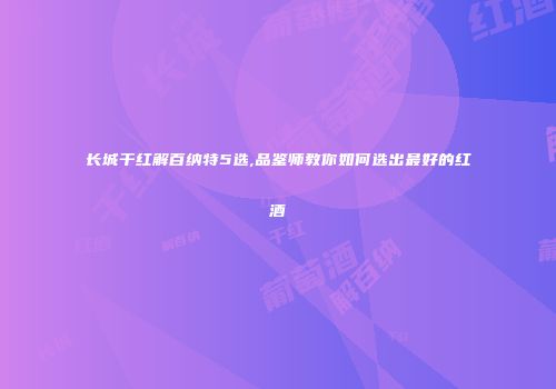 长城干红解百纳特5选,品鉴师教你如何选出最好的红酒