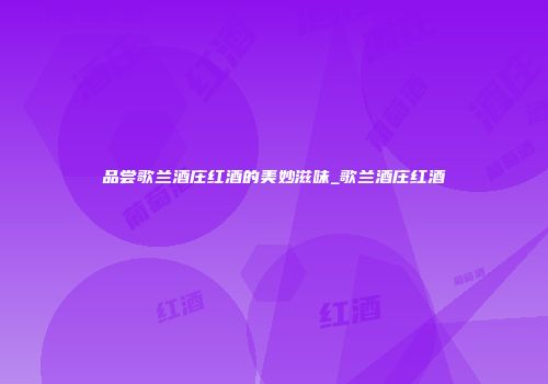 品尝歌兰酒庄红酒的美妙滋味_歌兰酒庄红酒