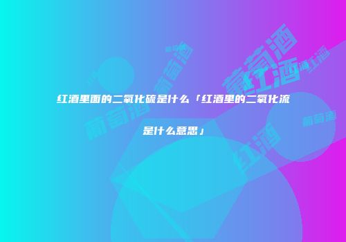 红酒里面的二氧化硫是什么「红酒里的二氧化流是什么意思」