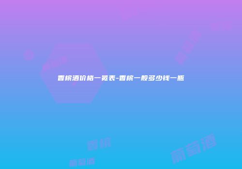 香槟酒价格一览表-香槟一般多少钱一瓶