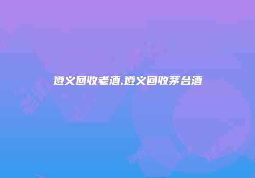 遵义回收老酒,遵义回收茅台酒