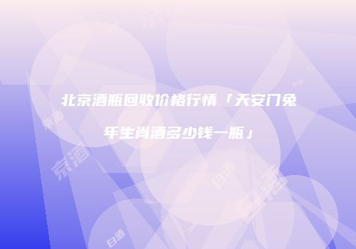 北京酒瓶回收价格行情「天安门兔年生肖酒多少钱一瓶」