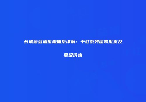 长城葡萄酒价格体系详解：干红系列团购批发及星级价格