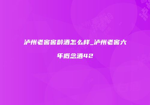 泸州老窖窖龄酒怎么样_泸州老窖六年概念酒42