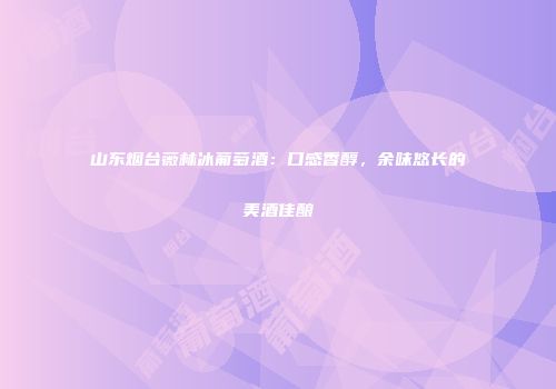 山东烟台薇林冰葡萄酒：口感香醇，余味悠长的美酒佳酿