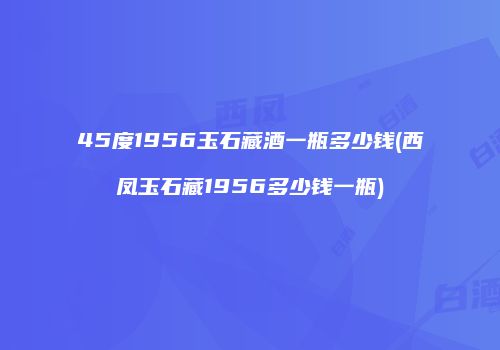 45度1956玉石藏酒一瓶多少钱(西凤玉石藏1956多少钱一瓶)