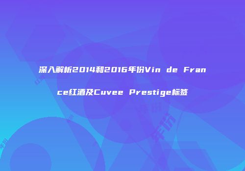 深入解析2014和2016年份Vin de France红酒及Cuvee Prestige标签