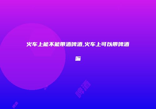 火车上能不能带酒啤酒,火车上可以带啤酒嘛