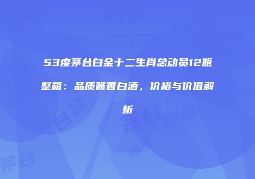 53度茅台白金十二生肖总动员12瓶整箱：品质酱香白酒，价格与价值解析
