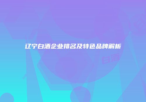 辽宁白酒企业排名及特色品牌解析