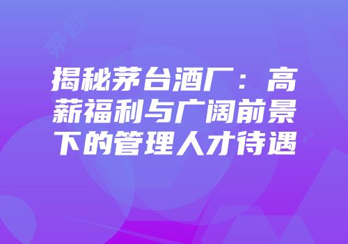 揭秘茅台酒厂：高薪福利与广阔前景下的管理人才待遇