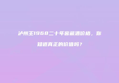 泸州王1968二十年窖藏酒价格，你知道真正的价值吗？