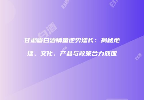甘肃省白酒销量逆势增长：揭秘地理、文化、产品与政策合力效应
