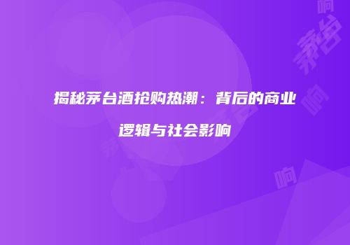 揭秘茅台酒抢购热潮：背后的商业逻辑与社会影响