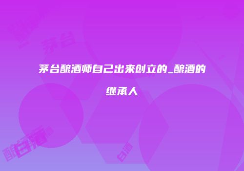 茅台酿酒师自己出来创立的_酿酒的继承人