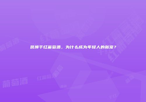 吼狮干红葡萄酒，为什么成为年轻人的新宠？