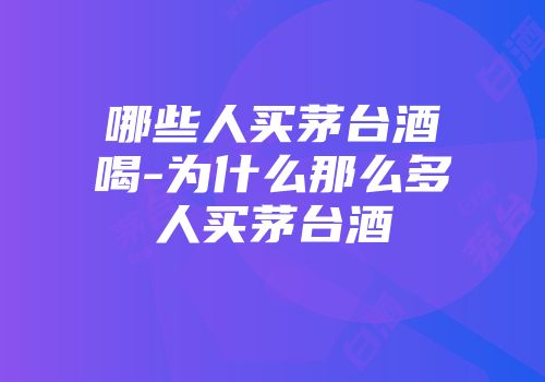 哪些人买茅台酒喝-为什么那么多人买茅台酒
