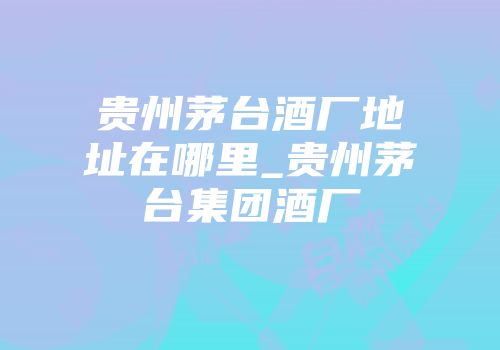 贵州茅台酒厂地址在哪里_贵州茅台集团酒厂