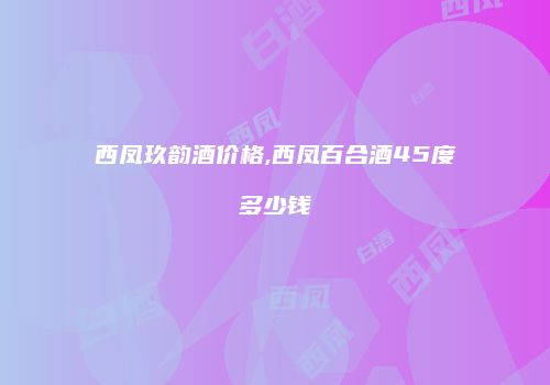西凤玖韵酒价格,西凤百合酒45度多少钱