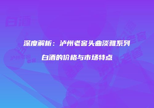 深度解析：泸州老窖头曲淡雅系列白酒的价格与市场特点