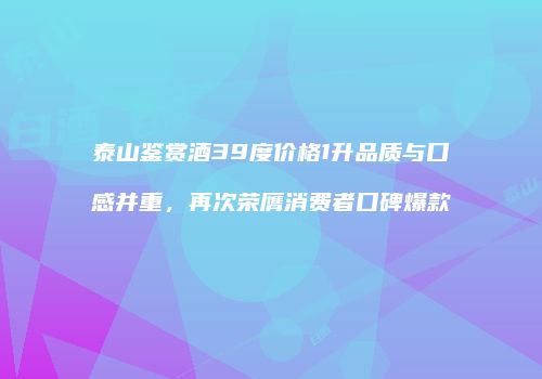 泰山鉴赏酒39度价格1升品质与口感并重，再次荣膺消费者口碑爆款