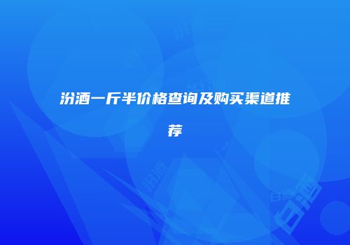 汾酒一斤半价格查询及购买渠道推荐