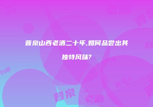 晋泉山西老酒二十年,如何品尝出其独特风味?