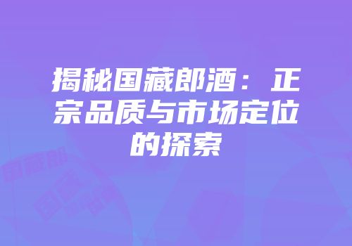 揭秘国藏郎酒：正宗品质与市场定位的探索
