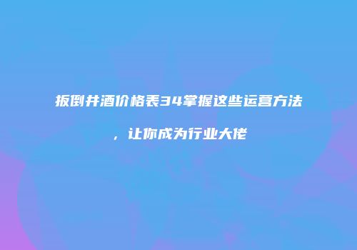 扳倒井酒价格表34掌握这些运营方法，让你成为行业大佬