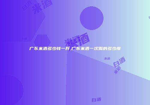 广东米酒多少钱一斤,广东米酒一次喝的多少度