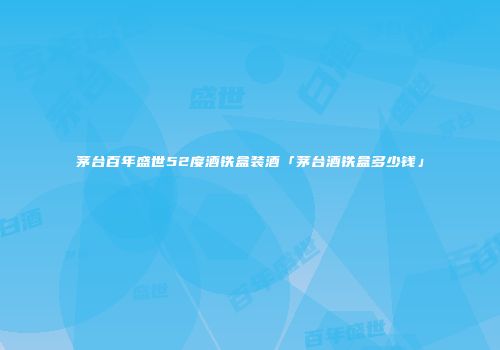茅台百年盛世52度酒铁盒装酒「茅台酒铁盒多少钱」