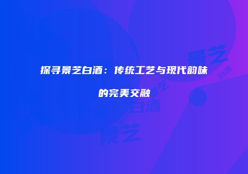 探寻景芝白酒：传统工艺与现代韵味的完美交融