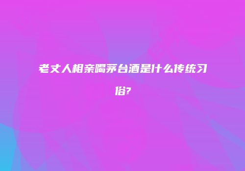 老丈人相亲喝茅台酒是什么传统习俗?