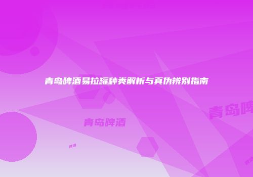 青岛啤酒易拉罐种类解析与真伪辨别指南
