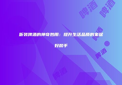 听装啤酒的神奇妙用：提升生活品质的家居好帮手