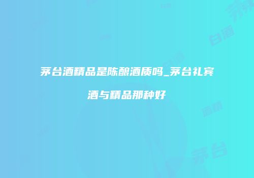 茅台酒精品是陈酿酒质吗_茅台礼宾酒与精品那种好