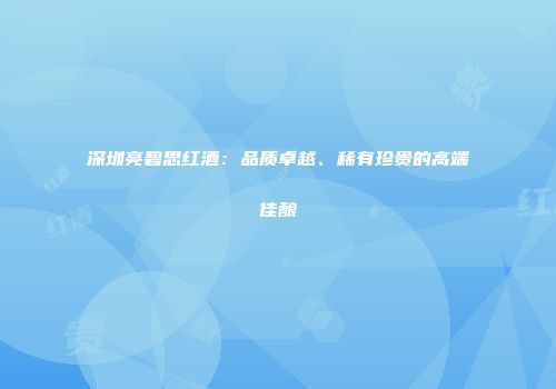 深圳亮碧思红酒：品质卓越、稀有珍贵的高端佳酿