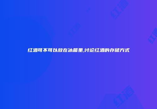 红酒可不可以放在冰箱里,讨论红酒的存储方式