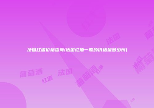 法国红酒价格查询(法国红酒一般的价格是多少钱)