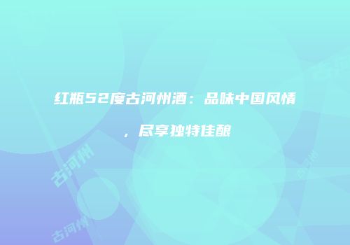 红瓶52度古河州酒：品味中国风情，尽享独特佳酿