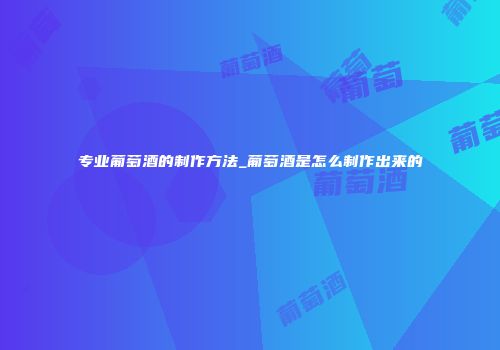 专业葡萄酒的制作方法_葡萄酒是怎么制作出来的