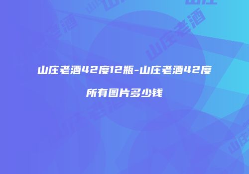 山庄老酒42度12瓶-山庄老酒42度所有图片多少钱