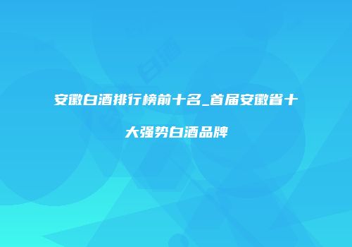 安徽白酒排行榜前十名_首届安徽省十大强势白酒品牌