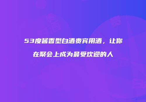 53度酱香型白酒贵宾用酒，让你在聚会上成为最受欢迎的人