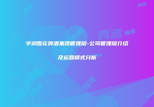 华润雪花啤酒集团管理层-公司管理层介绍及运营模式分析