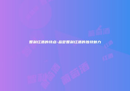 智利红酒的特点-品尝智利红酒的独特魅力