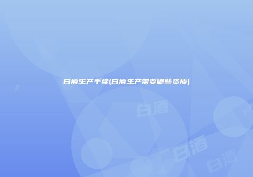 白酒生产手续(白酒生产需要哪些资质)