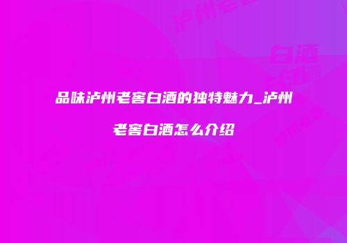 品味泸州老窖白酒的独特魅力_泸州老窖白酒怎么介绍