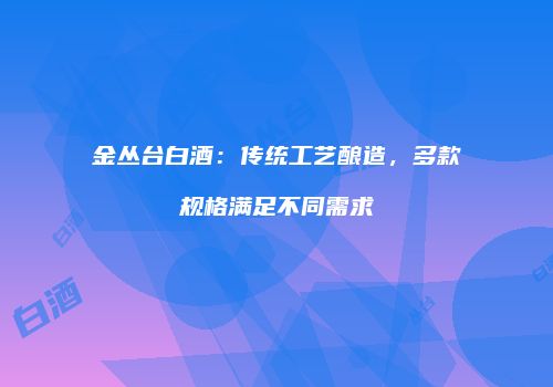 金丛台白酒：传统工艺酿造，多款规格满足不同需求