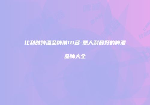 比利时啤酒品牌前10名-意大利最好的啤酒品牌大全